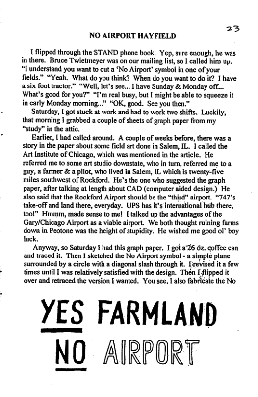23 NO AIRPORT HAYFIELD 1 flipped through the STAND phone book. Yep, sure enough, he was in there. Bruce Twietmeyer was on our mailing list, so 1 called him up. “I understand you want to cut a ‘No Airport” symbol in one of your fields.™ “Yeah. What do you think? When do you want to do it? I have asix foot tractor.” “Well, let’s sec... | have Sunday & Monday off... ‘What’s good for you?” “I’m real busy, but I might be able to squeeze it in carly Monday moming...” “OK, good. See you then.” Saturday, I got stuck at work and had to work two shifts. Luckily, that morming | grabbed a couple of sheets of graph paper from my “study” in the atic. Earlier, [ had called around. A couple of weeks before, there was a story in the paper about some field art done in Salem, IL. 1 called the At Institute of Chicago, which was mentioned in the article. He referred me o some art studio downstate, who in tu, referred me to a guy, a farmer & a pilot, who lived in Salem, IL which s twenty-five ‘miles southwest of Rockford. He’s the one who suggested the graph paper, after talking at length about CAD (computer aided design.) He also said that the Rockford Airport should be the “third” airport. “747’s take-off and land there, everyday. UPS has it’s international hub there, to0!” Hmmm, made sease to me! [ talked up the advantages of the Gary/Chicago Airport as a viable airport. We both thought ruining farms dowa in Peotone was the height of stupidity. He wished e good ol’ boy uck. Anyway, so Saturday I had this graph paper. I got 226 0z. coffee can and traced it. Then I sketched the No Airport symbol - a simple plane surrounded by a circle with a diagonal slash through it. [revised it a few times until | was relatively satisfied with the design. Then I flipped it over and retraced the version I wanted. You see, I also fabricate the No YES FARMLAND NO AIRPORT